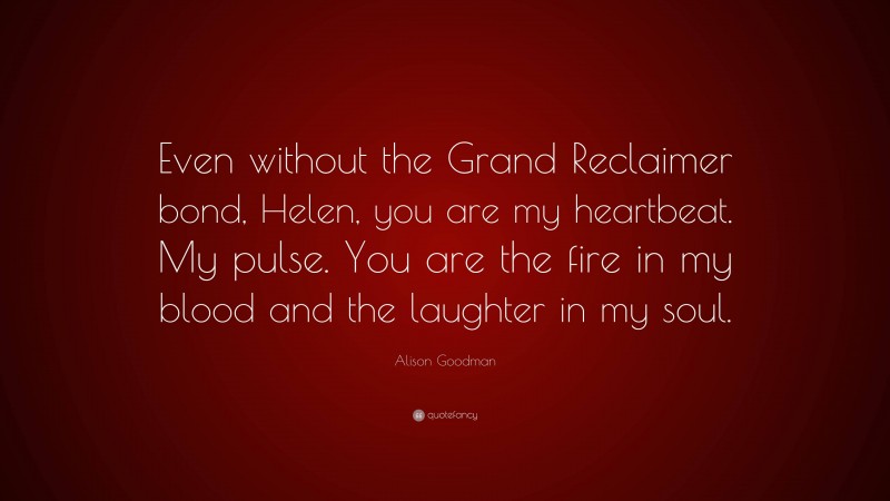 Alison Goodman Quote: “Even without the Grand Reclaimer bond, Helen, you are my heartbeat. My pulse. You are the fire in my blood and the laughter in my soul.”