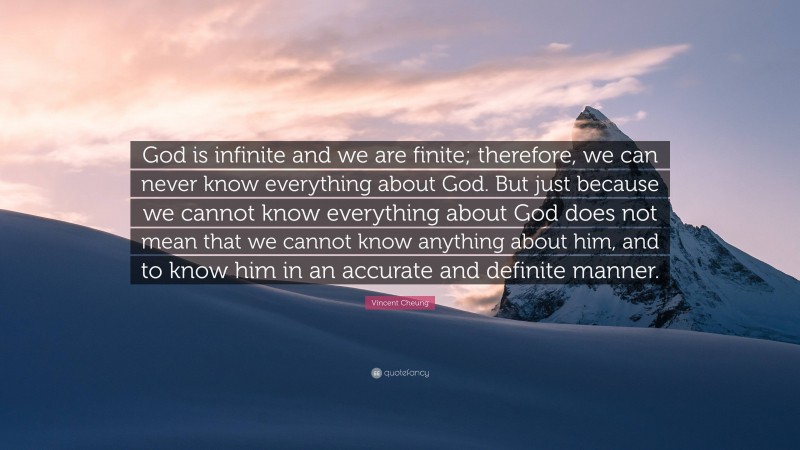 Vincent Cheung Quote: “God is infinite and we are finite; therefore, we can never know everything about God. But just because we cannot know everything about God does not mean that we cannot know anything about him, and to know him in an accurate and definite manner.”