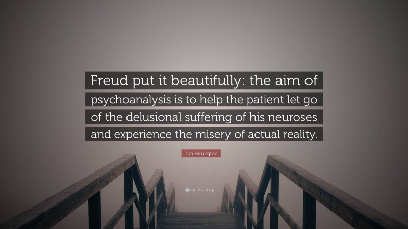 Tim Farrington Quote: “Freud put it beautifully: the aim of psychoanalysis is to help the patient let go of the delusional suffering of his neuroses and experience the misery of actual reality.”