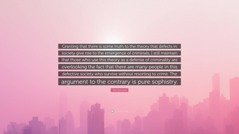 Akira Kurosawa Quote: “Granting that there is some truth to the theory that defects in society give rise to the emergence of criminals, I still maintain that those who use this theory as a defense of criminality are overlooking the fact that there are many people in this defective society who survive without resorting to crime. The argument to the contrary is pure sophistry.”