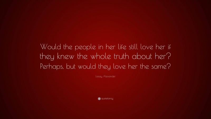 Lacey Alexander Quote: “Would the people in her life still love her if they knew the whole truth about her? Perhaps, but would they love her the same?”