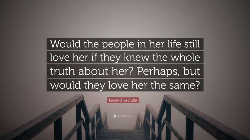 Lacey Alexander Quote: “Would the people in her life still love her if they knew the whole truth about her? Perhaps, but would they love her the same?”
