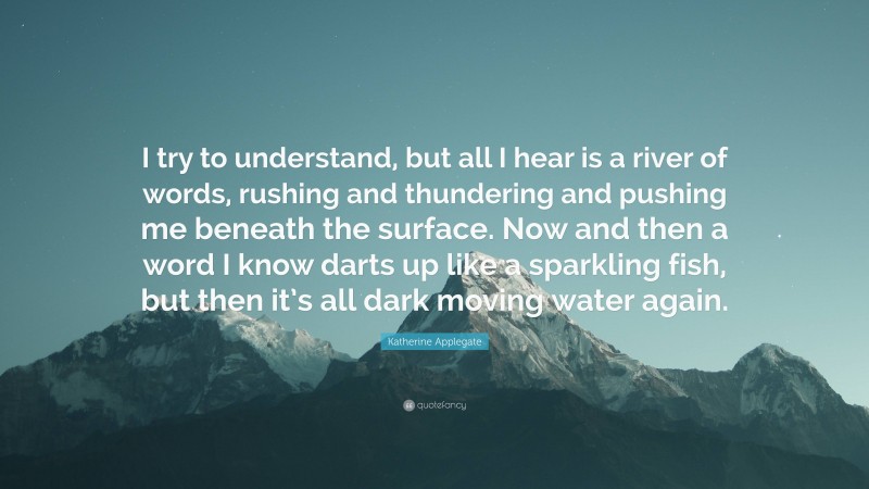 Katherine Applegate Quote: “I try to understand, but all I hear is a river of words, rushing and thundering and pushing me beneath the surface. Now and then a word I know darts up like a sparkling fish, but then it’s all dark moving water again.”