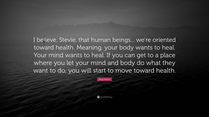 Meg Haston Quote: “I believe, Stevie, that human beings... we’re oriented toward health. Meaning, your body wants to heal. Your mind wants to heal. If you can get to a place where you let your mind and body do what they want to do, you will start to move toward health.”