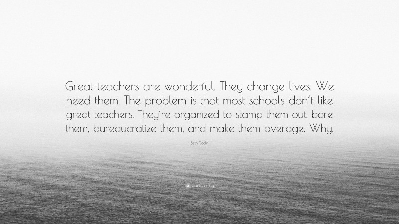 Seth Godin Quote: “Great teachers are wonderful. They change lives. We need them. The problem is that most schools don’t like great teachers. They’re organized to stamp them out, bore them, bureaucratize them, and make them average. Why.”