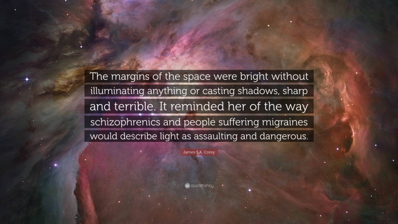 James S.A. Corey Quote: “The margins of the space were bright without illuminating anything or casting shadows, sharp and terrible. It reminded her of the way schizophrenics and people suffering migraines would describe light as assaulting and dangerous.”