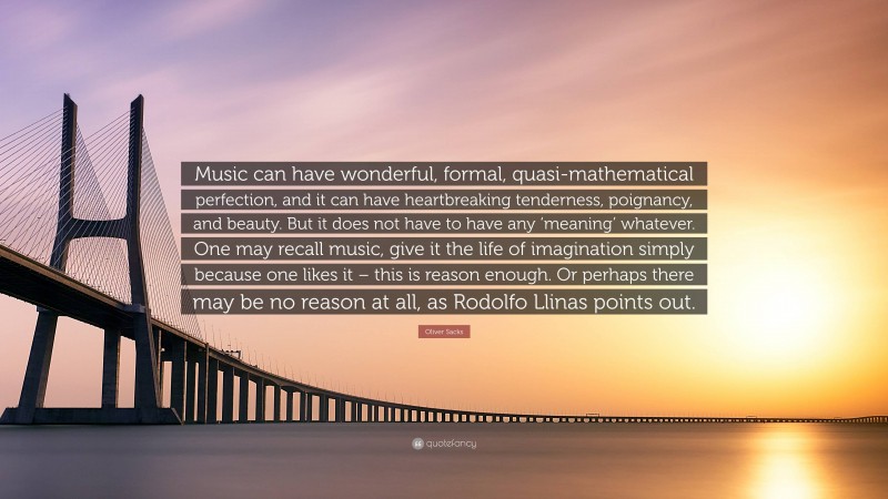 Oliver Sacks Quote: “Music can have wonderful, formal, quasi-mathematical perfection, and it can have heartbreaking tenderness, poignancy, and beauty. But it does not have to have any ‘meaning’ whatever. One may recall music, give it the life of imagination simply because one likes it – this is reason enough. Or perhaps there may be no reason at all, as Rodolfo Llinas points out.”