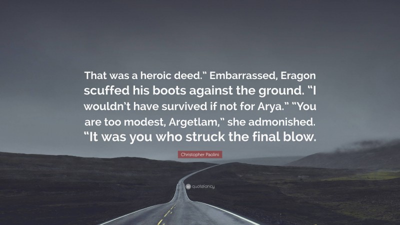 Christopher Paolini Quote: “That was a heroic deed.” Embarrassed, Eragon scuffed his boots against the ground. “I wouldn’t have survived if not for Arya.” “You are too modest, Argetlam,” she admonished. “It was you who struck the final blow.”