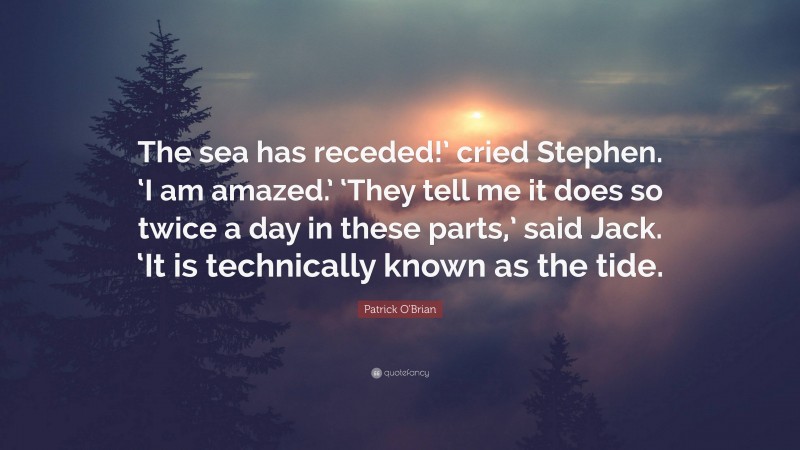 Patrick O'Brian Quote: “The sea has receded!’ cried Stephen. ‘I am amazed.’ ‘They tell me it does so twice a day in these parts,’ said Jack. ‘It is technically known as the tide.”