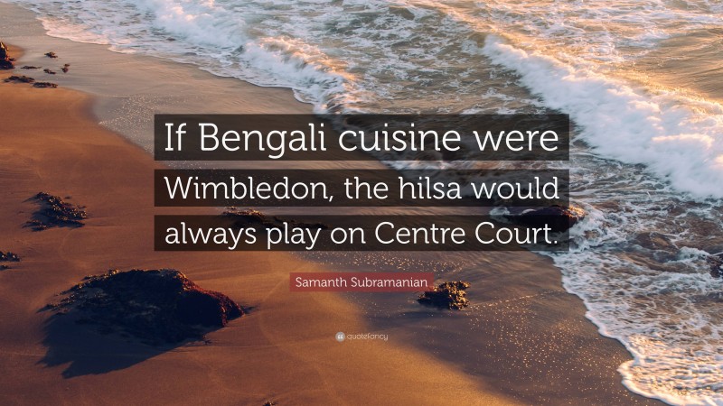 Samanth Subramanian Quote: “If Bengali cuisine were Wimbledon, the hilsa would always play on Centre Court.”