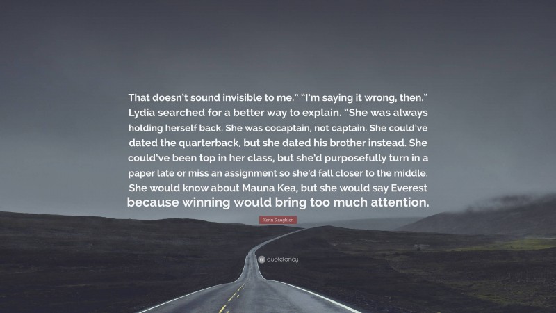 Karin Slaughter Quote: “That doesn’t sound invisible to me.” “I’m saying it wrong, then.” Lydia searched for a better way to explain. “She was always holding herself back. She was cocaptain, not captain. She could’ve dated the quarterback, but she dated his brother instead. She could’ve been top in her class, but she’d purposefully turn in a paper late or miss an assignment so she’d fall closer to the middle. She would know about Mauna Kea, but she would say Everest because winning would bring too much attention.”
