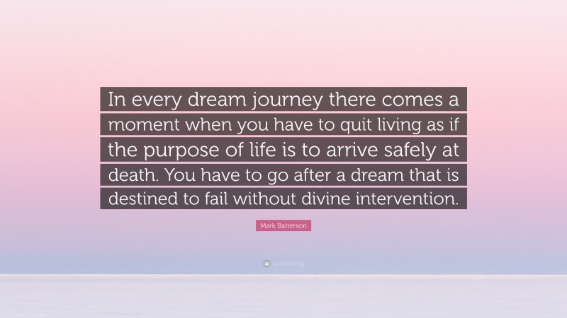 Mark Batterson Quote: “In every dream journey there comes a moment when you have to quit living as if the purpose of life is to arrive safely at death. You have to go after a dream that is destined to fail without divine intervention.”