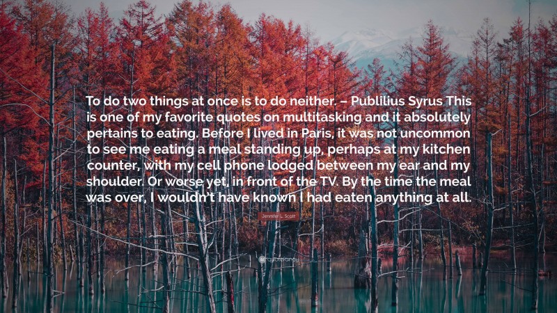 Jennifer L. Scott Quote: “To do two things at once is to do neither. – Publilius Syrus This is one of my favorite quotes on multitasking and it absolutely pertains to eating. Before I lived in Paris, it was not uncommon to see me eating a meal standing up, perhaps at my kitchen counter, with my cell phone lodged between my ear and my shoulder. Or worse yet, in front of the TV. By the time the meal was over, I wouldn’t have known I had eaten anything at all.”