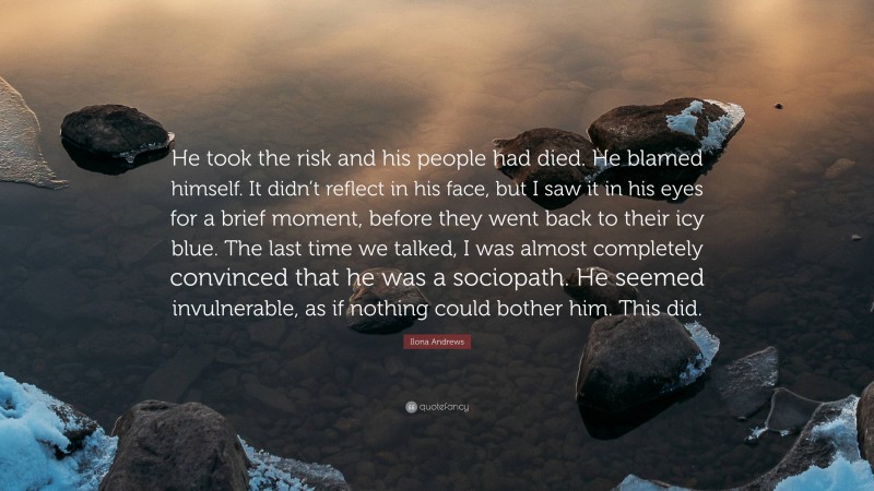 Ilona Andrews Quote: “He took the risk and his people had died. He blamed himself. It didn’t reflect in his face, but I saw it in his eyes for a brief moment, before they went back to their icy blue. The last time we talked, I was almost completely convinced that he was a sociopath. He seemed invulnerable, as if nothing could bother him. This did.”