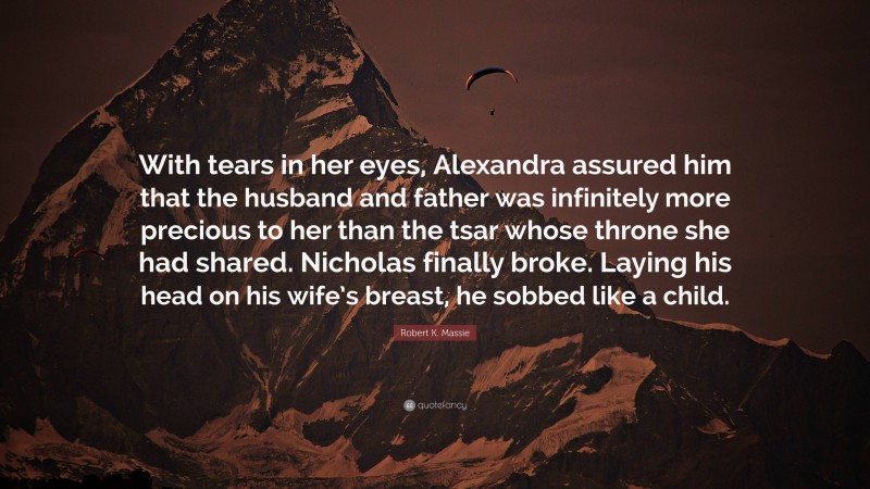 Robert K. Massie Quote: “With tears in her eyes, Alexandra assured him that the husband and father was infinitely more precious to her than the tsar whose throne she had shared. Nicholas finally broke. Laying his head on his wife’s breast, he sobbed like a child.”