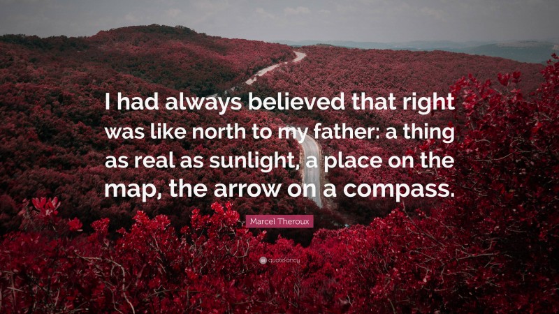 Marcel Theroux Quote: “I had always believed that right was like north to my father: a thing as real as sunlight, a place on the map, the arrow on a compass.”