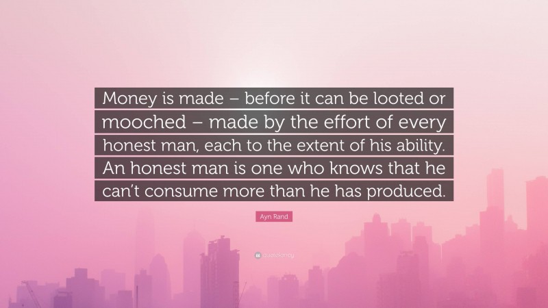 Ayn Rand Quote: “Money is made – before it can be looted or mooched – made by the effort of every honest man, each to the extent of his ability. An honest man is one who knows that he can’t consume more than he has produced.”
