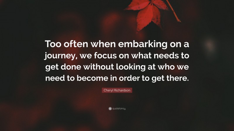 Cheryl Richardson Quote: “Too often when embarking on a journey, we focus on what needs to get done without looking at who we need to become in order to get there.”