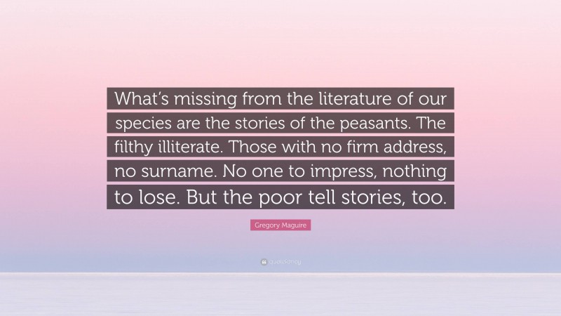 Gregory Maguire Quote: “What’s missing from the literature of our species are the stories of the peasants. The filthy illiterate. Those with no firm address, no surname. No one to impress, nothing to lose. But the poor tell stories, too.”