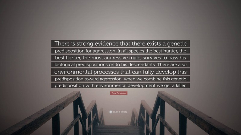 Dave Grossman Quote: “There is strong evidence that there exists a genetic predisposition for aggression. In all species the best hunter, the best fighter, the most aggressive male, survives to pass his biological predispositions on to his descendants. There are also environmental processes that can fully develop this predisposition toward aggression; when we combine this genetic predisposition with environmental development we get a killer.”