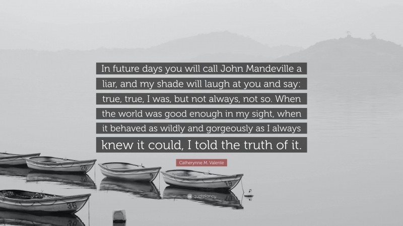 Catherynne M. Valente Quote: “In future days you will call John Mandeville a liar, and my shade will laugh at you and say: true, true, I was, but not always, not so. When the world was good enough in my sight, when it behaved as wildly and gorgeously as I always knew it could, I told the truth of it.”