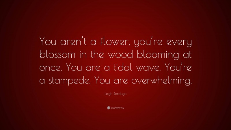 Leigh Bardugo Quote: “You aren’t a flower, you’re every blossom in the wood blooming at once. You are a tidal wave. You’re a stampede. You are overwhelming.”
