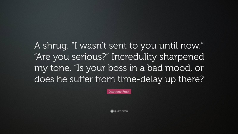 Jeaniene Frost Quote: “A shrug. “I wasn’t sent to you until now.” “Are you serious?” Incredulity sharpened my tone. “Is your boss in a bad mood, or does he suffer from time-delay up there?”