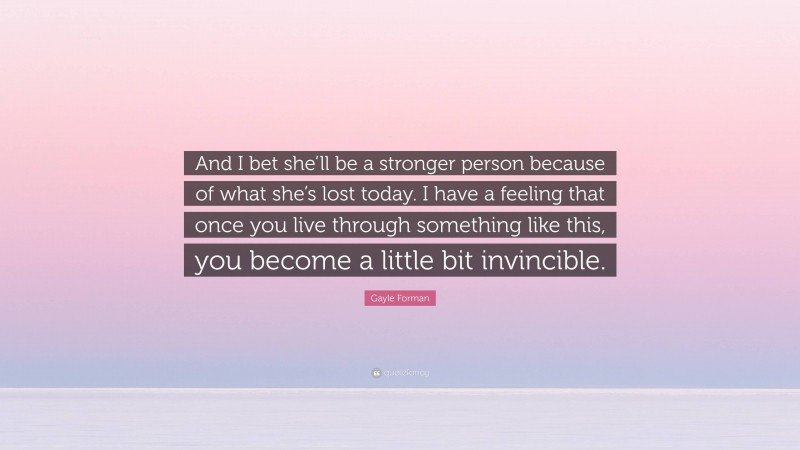 Gayle Forman Quote: “And I bet she’ll be a stronger person because of what she’s lost today. I have a feeling that once you live through something like this, you become a little bit invincible.”