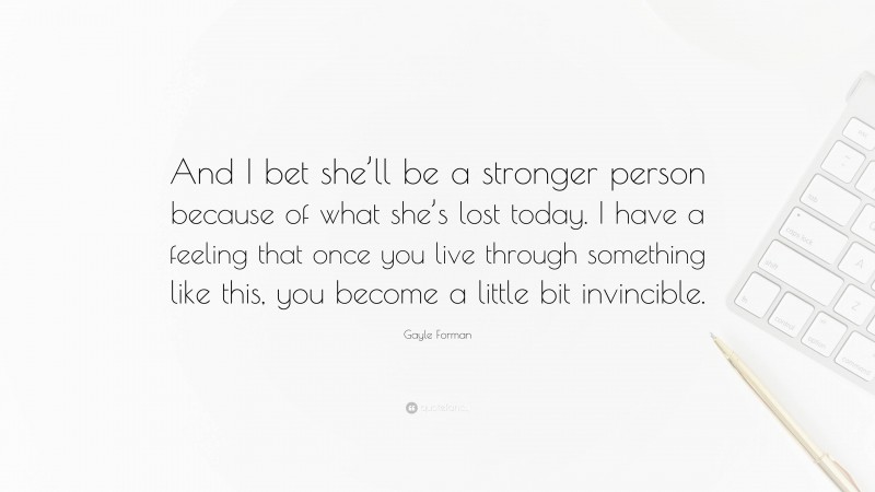 Gayle Forman Quote: “And I bet she’ll be a stronger person because of what she’s lost today. I have a feeling that once you live through something like this, you become a little bit invincible.”