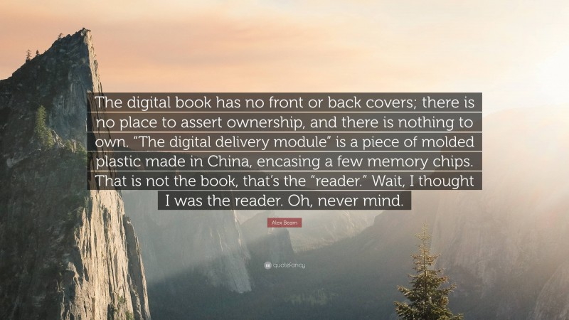 Alex Beam Quote: “The digital book has no front or back covers; there is no place to assert ownership, and there is nothing to own. “The digital delivery module” is a piece of molded plastic made in China, encasing a few memory chips. That is not the book, that’s the “reader.” Wait, I thought I was the reader. Oh, never mind.”