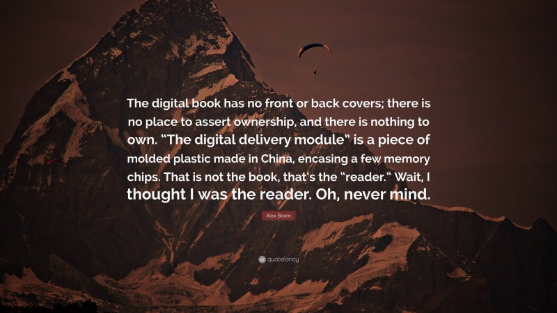 Alex Beam Quote: “The digital book has no front or back covers; there is no place to assert ownership, and there is nothing to own. “The digital delivery module” is a piece of molded plastic made in China, encasing a few memory chips. That is not the book, that’s the “reader.” Wait, I thought I was the reader. Oh, never mind.”