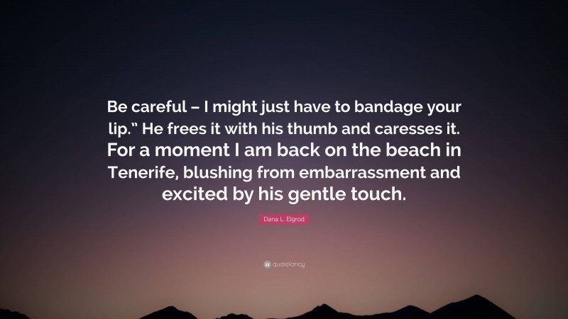 Dana L. Elgrod Quote: “Be careful – I might just have to bandage your lip.” He frees it with his thumb and caresses it. For a moment I am back on the beach in Tenerife, blushing from embarrassment and excited by his gentle touch.”