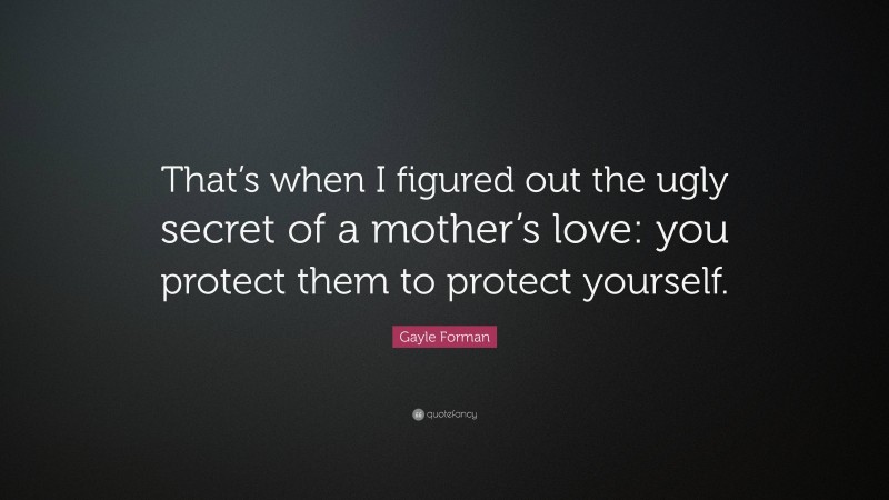 Gayle Forman Quote: “That’s when I figured out the ugly secret of a mother’s love: you protect them to protect yourself.”