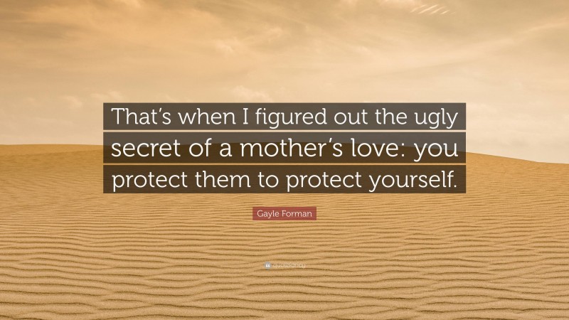 Gayle Forman Quote: “That’s when I figured out the ugly secret of a mother’s love: you protect them to protect yourself.”