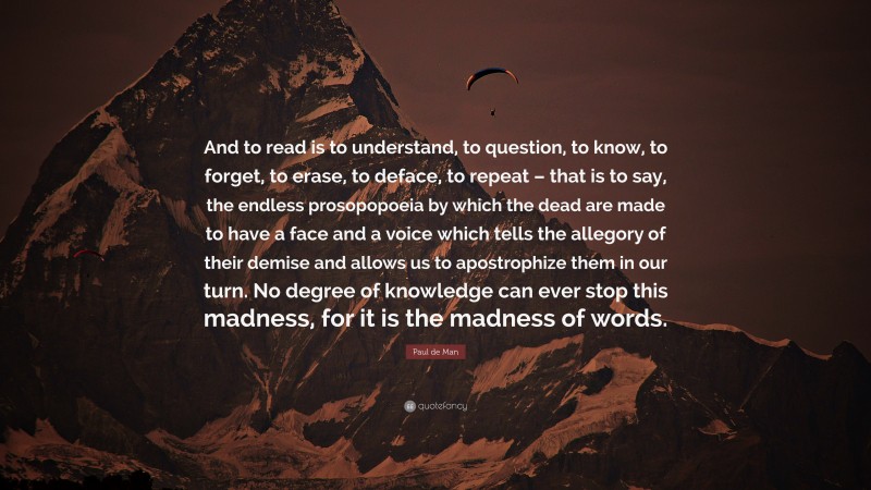 Paul de Man Quote: “And to read is to understand, to question, to know, to forget, to erase, to deface, to repeat – that is to say, the endless prosopopoeia by which the dead are made to have a face and a voice which tells the allegory of their demise and allows us to apostrophize them in our turn. No degree of knowledge can ever stop this madness, for it is the madness of words.”