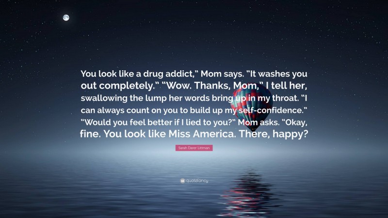 Sarah Darer Littman Quote: “You look like a drug addict,” Mom says. “It washes you out completely.” “Wow. Thanks, Mom,” I tell her, swallowing the lump her words bring up in my throat. “I can always count on you to build up my self-confidence.” “Would you feel better if I lied to you?” Mom asks. “Okay, fine. You look like Miss America. There, happy?”