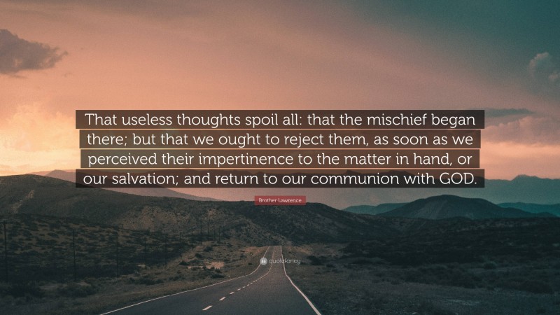Brother Lawrence Quote: “That useless thoughts spoil all: that the mischief began there; but that we ought to reject them, as soon as we perceived their impertinence to the matter in hand, or our salvation; and return to our communion with GOD.”