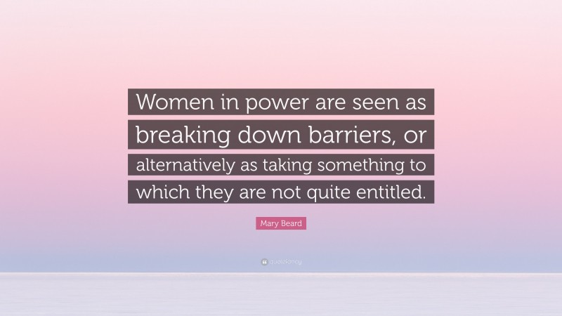 Mary Beard Quote: “Women in power are seen as breaking down barriers, or alternatively as taking something to which they are not quite entitled.”