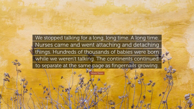 Miriam Toews Quote: “We stopped talking for a long, long time. A long time. Nurses came and went attaching and detaching things. Hundreds of thousands of babies were born while we weren’t talking. The continents continued to separate at the same page as fingernails growing.”