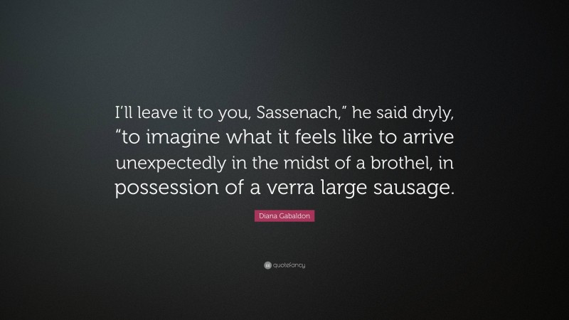 Diana Gabaldon Quote: “I’ll leave it to you, Sassenach,” he said dryly, “to imagine what it feels like to arrive unexpectedly in the midst of a brothel, in possession of a verra large sausage.”