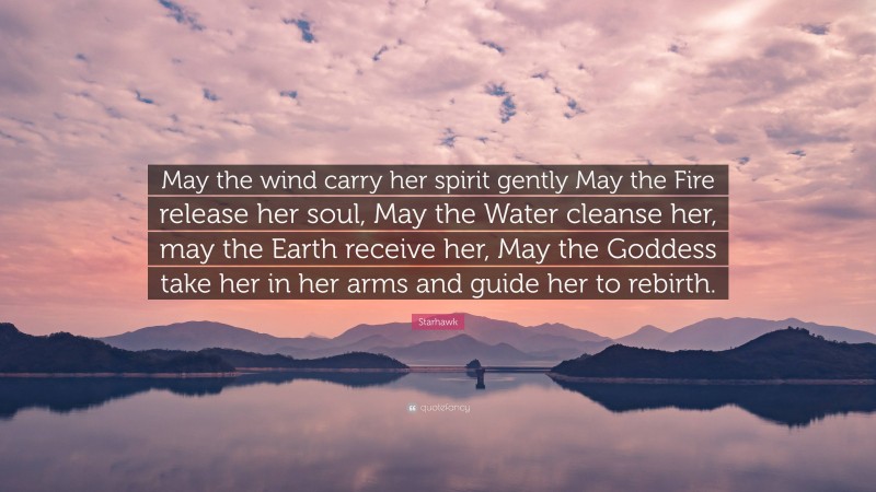 Starhawk Quote: “May the wind carry her spirit gently May the Fire release her soul, May the Water cleanse her, may the Earth receive her, May the Goddess take her in her arms and guide her to rebirth.”