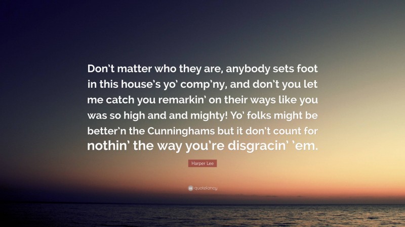 Harper Lee Quote: “Don’t matter who they are, anybody sets foot in this house’s yo’ comp’ny, and don’t you let me catch you remarkin’ on their ways like you was so high and and mighty! Yo’ folks might be better’n the Cunninghams but it don’t count for nothin’ the way you’re disgracin’ ’em.”