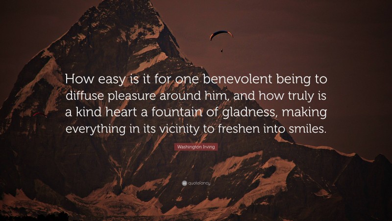 Washington Irving Quote: “How easy is it for one benevolent being to diffuse pleasure around him, and how truly is a kind heart a fountain of gladness, making everything in its vicinity to freshen into smiles.”