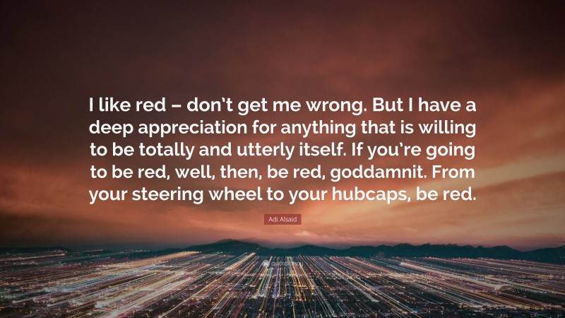 Adi Alsaid Quote: “I like red – don’t get me wrong. But I have a deep appreciation for anything that is willing to be totally and utterly itself. If you’re going to be red, well, then, be red, goddamnit. From your steering wheel to your hubcaps, be red.”