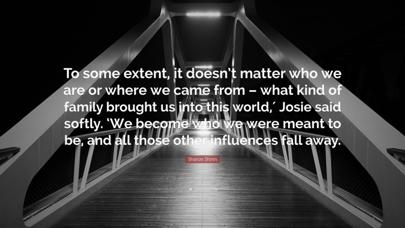 Sharon Shinn Quote: “To some extent, it doesn’t matter who we are or where we came from – what kind of family brought us into this world,′ Josie said softly. ‘We become who we were meant to be, and all those other influences fall away.”