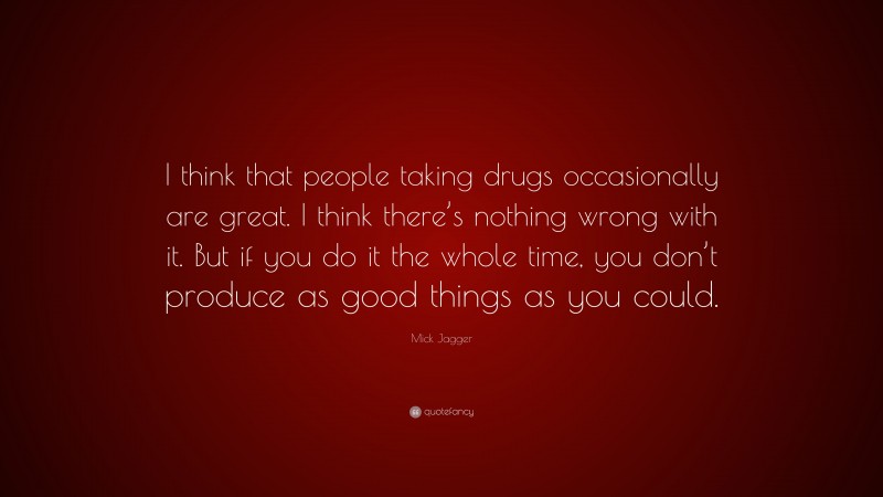 Mick Jagger Quote: “I think that people taking drugs occasionally are great. I think there’s nothing wrong with it. But if you do it the whole time, you don’t produce as good things as you could.”