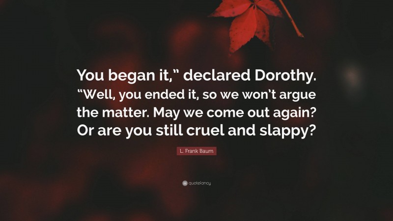 L. Frank Baum Quote: “You began it,” declared Dorothy. “Well, you ended it, so we won’t argue the matter. May we come out again? Or are you still cruel and slappy?”