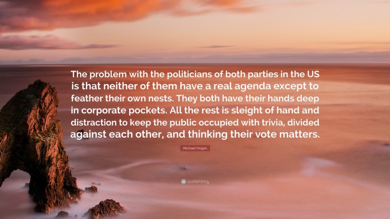 Michael Hogan Quote: “The problem with the politicians of both parties in the US is that neither of them have a real agenda except to feather their own nests. They both have their hands deep in corporate pockets. All the rest is sleight of hand and distraction to keep the public occupied with trivia, divided against each other, and thinking their vote matters.”