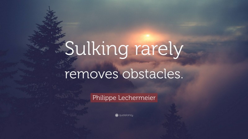 Philippe Lechermeier Quote: “Sulking rarely removes obstacles.”