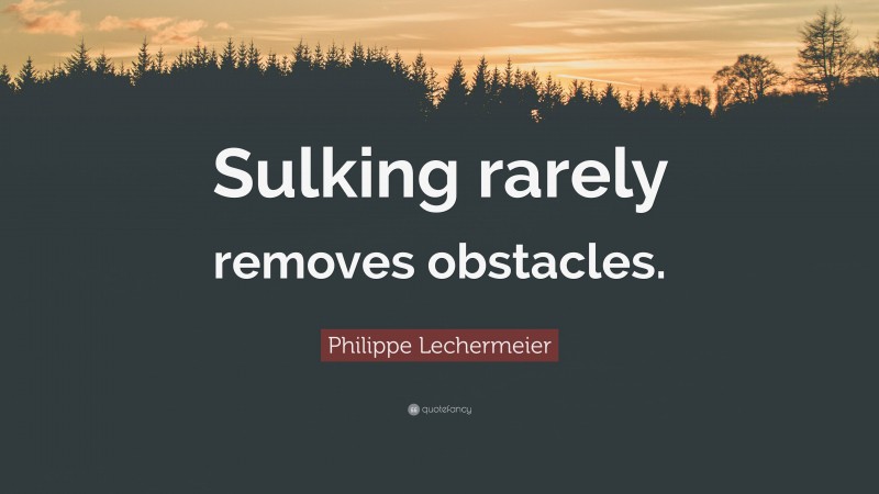 Philippe Lechermeier Quote: “Sulking rarely removes obstacles.”